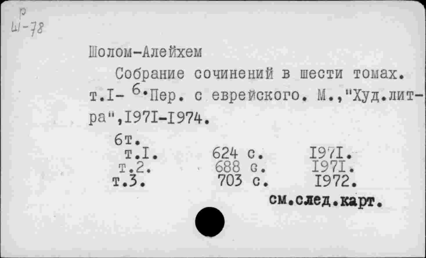 ﻿р
Шолом-Алейхем
Собрание сочинений в шести томах. т.1- б,Пер. с еврейского. М.,“Худ.литра “,1971-1 974.
6т. т.1. т.2. т.5.	624 с.	1971. 688 с.	1971. 705 с.	1972. см.след.карт.